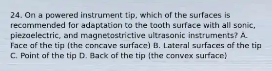 24. On a powered instrument tip, which of the surfaces is recommended for adaptation to the tooth surface with all sonic, piezoelectric, and magnetostrictive ultrasonic instruments? A. Face of the tip (the concave surface) B. Lateral surfaces of the tip C. Point of the tip D. Back of the tip (the convex surface)