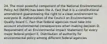 24. The most powerful component of the National Environmental Policy Act (NEPA) has been the A. Fact that it is a constitutional amendment guaranteeing the right to a clean environment to everyone B. Authorization of the Council on Environmental Quality board C. Fact that federal agencies must take into account environmental consequences when making decision D. Requirement of an Environmental Impact Statement for every major federal project E. Distribution of authority for environmental policy among different federal agencies