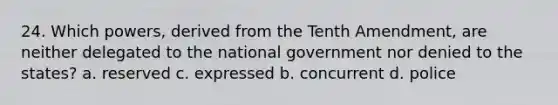 24. Which powers, derived from the Tenth Amendment, are neither delegated to the national government nor denied to the states? a. reserved c. expressed b. concurrent d. police