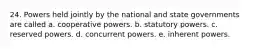 24. Powers held jointly by the national and state governments are called a. cooperative powers. b. statutory powers. c. reserved powers. d. concurrent powers. e. inherent powers.