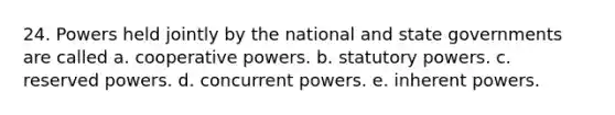 24. Powers held jointly by the national and state governments are called a. cooperative powers. b. statutory powers. c. reserved powers. d. concurrent powers. e. inherent powers.