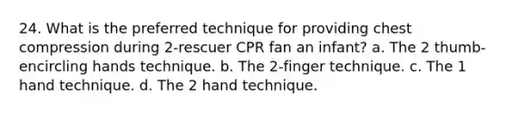 24. What is the preferred technique for providing chest compression during 2-rescuer CPR fan an infant? a. The 2 thumb-encircling hands technique. b. The 2-finger technique. c. The 1 hand technique. d. The 2 hand technique.