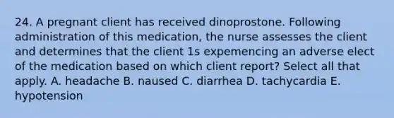 24. A pregnant client has received dinoprostone. Following administration of this medication, the nurse assesses the client and determines that the client 1s expemencing an adverse elect of the medication based on which client report? Select all that apply. A. headache B. naused C. diarrhea D. tachycardia E. hypotension