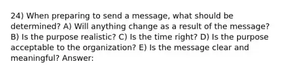 24) When preparing to send a message, what should be determined? A) Will anything change as a result of the message? B) Is the purpose realistic? C) Is the time right? D) Is the purpose acceptable to the organization? E) Is the message clear and meaningful? Answer: