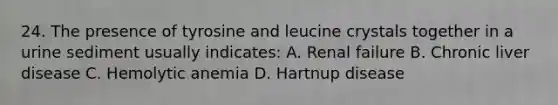 24. The presence of tyrosine and leucine crystals together in a urine sediment usually indicates: A. Renal failure B. Chronic liver disease C. Hemolytic anemia D. Hartnup disease