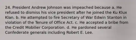 24. President Andrew Johnson was impeached because a. He refused to dismiss his vice president after he joined the Ku Klux Klan. b. He attempted to fire Secretary of War Edwin Stanton in violation of the Tenure of Office Act. c. He accepted a bribe from the Credit Mobilier Corporation. d. He pardoned several Confederate generals including Robert E. Lee.