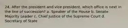 24. After the president and vice president, which office is next in the line of succession? a. Speaker of the House b. Senate Majority Leader c. Chief Justice of the Supreme Court d. Secretary of State