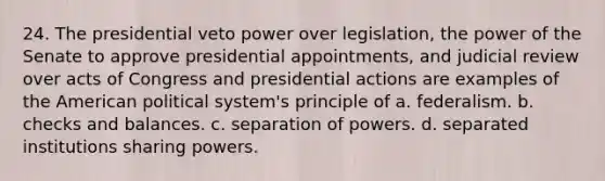 24. The presidential veto power over legislation, the power of the Senate to approve presidential appointments, and judicial review over acts of Congress and presidential actions are examples of the American political system's principle of a. federalism. b. checks and balances. c. separation of powers. d. separated institutions sharing powers.