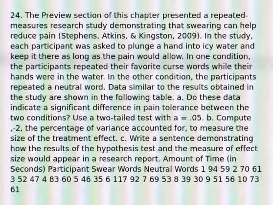 24. The Preview section of this chapter presented a repeated-measures research study demonstrating that swearing can help reduce pain (Stephens, Atkins, & Kingston, 2009). In the study, each participant was asked to plunge a hand into icy water and keep it there as long as the pain would allow. In one condition, the participants repeated their favorite curse words while their hands were in the water. In the other condition, the participants repeated a neutral word. Data similar to the results obtained in the study are shown in the following table. a. Do these data indicate a significant difference in pain tolerance between the two conditions? Use a two-tailed test with a = .05. b. Compute ,-2, the percentage of variance accounted for, to measure the size of the treatment effect. c. Write a sentence demonstrating how the results of the hypothesis test and the measure of effect size would appear in a research report. Amount of Time (in Seconds) Participant Swear Words Neutral Words 1 94 59 2 70 61 3 52 47 4 83 60 5 46 35 6 117 92 7 69 53 8 39 30 9 51 56 10 73 61