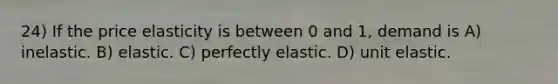 24) If the price elasticity is between 0 and 1, demand is A) inelastic. B) elastic. C) perfectly elastic. D) unit elastic.