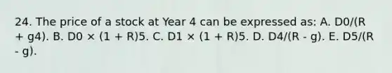 24. The price of a stock at Year 4 can be expressed as: A. D0/(R + g4). B. D0 × (1 + R)5. C. D1 × (1 + R)5. D. D4/(R - g). E. D5/(R - g).