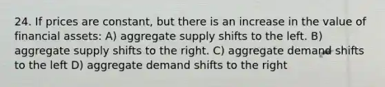 24. If prices are constant, but there is an increase in the value of financial assets: A) aggregate supply shifts to the left. B) aggregate supply shifts to the right. C) aggregate demand shifts to the left D) aggregate demand shifts to the right