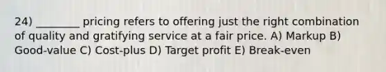 24) ________ pricing refers to offering just the right combination of quality and gratifying service at a fair price. A) Markup B) Good-value C) Cost-plus D) Target profit E) Break-even