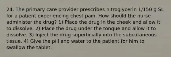 24. The primary care provider prescribes nitroglycerin 1/150 g SL for a patient experiencing chest pain. How should the nurse administer the drug? 1) Place the drug in the cheek and allow it to dissolve. 2) Place the drug under the tongue and allow it to dissolve. 3) Inject the drug superficially into the subcutaneous tissue. 4) Give the pill and water to the patient for him to swallow the tablet.