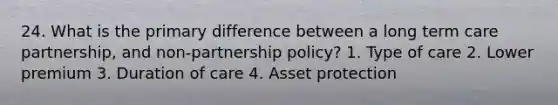 24. What is the primary difference between a long term care partnership, and non-partnership policy? 1. Type of care 2. Lower premium 3. Duration of care 4. Asset protection