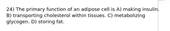 24) The primary function of an adipose cell is A) making insulin. B) transporting cholesterol within tissues. C) metabolizing glycogen. D) storing fat.