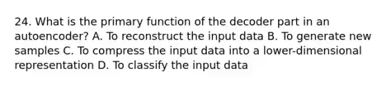 24. What is the primary function of the decoder part in an autoencoder? A. To reconstruct the input data B. To generate new samples C. To compress the input data into a lower-dimensional representation D. To classify the input data