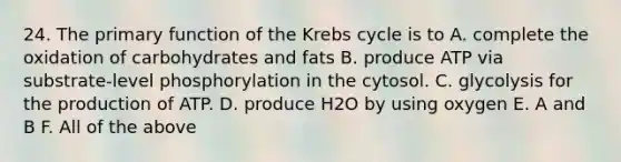 24. The primary function of the Krebs cycle is to A. complete the oxidation of carbohydrates and fats B. produce ATP via substrate-level phosphorylation in the cytosol. C. glycolysis for the production of ATP. D. produce H2O by using oxygen E. A and B F. All of the above