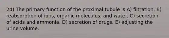 24) The primary function of the proximal tubule is A) filtration. B) reabsorption of ions, organic molecules, and water. C) secretion of acids and ammonia. D) secretion of drugs. E) adjusting the urine volume.