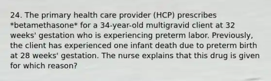 24. The primary health care provider (HCP) prescribes *betamethasone* for a 34-year-old multigravid client at 32 weeks' gestation who is experiencing preterm labor. Previously, the client has experienced one infant death due to preterm birth at 28 weeks' gestation. The nurse explains that this drug is given for which reason?