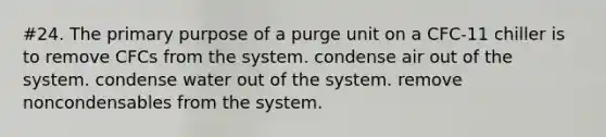 #24. The primary purpose of a purge unit on a CFC-11 chiller is to remove CFCs from the system. condense air out of the system. condense water out of the system. remove noncondensables from the system.