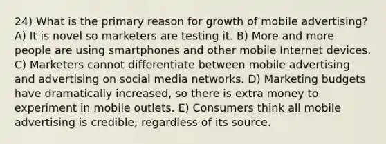 24) What is the primary reason for growth of mobile advertising? A) It is novel so marketers are testing it. B) More and more people are using smartphones and other mobile Internet devices. C) Marketers cannot differentiate between mobile advertising and advertising on social media networks. D) Marketing budgets have dramatically increased, so there is extra money to experiment in mobile outlets. E) Consumers think all mobile advertising is credible, regardless of its source.