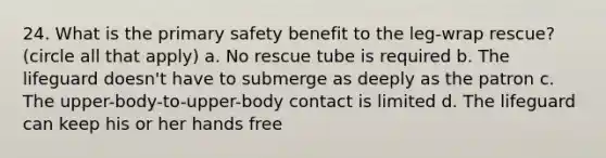 24. What is the primary safety benefit to the leg-wrap rescue? (circle all that apply) a. No rescue tube is required b. The lifeguard doesn't have to submerge as deeply as the patron c. The upper-body-to-upper-body contact is limited d. The lifeguard can keep his or her hands free