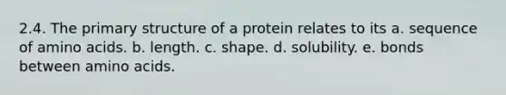 2.4. The primary structure of a protein relates to its a. sequence of amino acids. b. length. c. shape. d. solubility. e. bonds between amino acids.