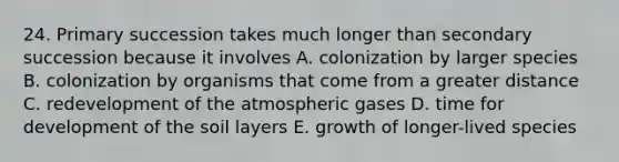 24. Primary succession takes much longer than secondary succession because it involves A. colonization by larger species B. colonization by organisms that come from a greater distance C. redevelopment of the atmospheric gases D. time for development of the soil layers E. growth of longer-lived species