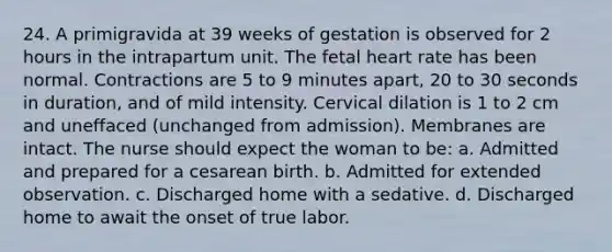 24. A primigravida at 39 weeks of gestation is observed for 2 hours in the intrapartum unit. The fetal heart rate has been normal. Contractions are 5 to 9 minutes apart, 20 to 30 seconds in duration, and of mild intensity. Cervical dilation is 1 to 2 cm and uneffaced (unchanged from admission). Membranes are intact. The nurse should expect the woman to be: a. Admitted and prepared for a cesarean birth. b. Admitted for extended observation. c. Discharged home with a sedative. d. Discharged home to await the onset of true labor.