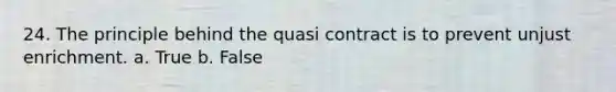 24. The principle behind the quasi contract is to prevent unjust enrichment. a. True b. False