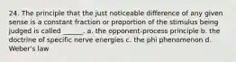 24. The principle that the just noticeable difference of any given sense is a constant fraction or proportion of the stimulus being judged is called ______. a. the opponent-process principle b. the doctrine of specific nerve energies c. the phi phenomenon d. Weber's law