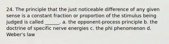 24. The principle that the just noticeable difference of any given sense is a constant fraction or proportion of the stimulus being judged is called ______. a. the opponent-process principle b. the doctrine of specific nerve energies c. the phi phenomenon d. Weber's law