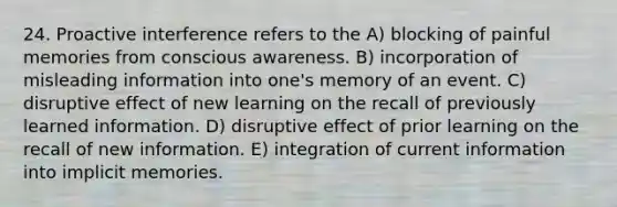 24. Proactive interference refers to the A) blocking of painful memories from conscious awareness. B) incorporation of misleading information into one's memory of an event. C) disruptive effect of new learning on the recall of previously learned information. D) disruptive effect of prior learning on the recall of new information. E) integration of current information into implicit memories.