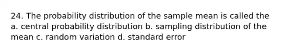 24. The probability distribution of the sample mean is called the a. central probability distribution b. sampling distribution of the mean c. random variation d. standard error