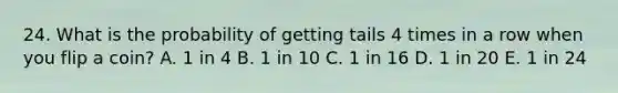 24. What is the probability of getting tails 4 times in a row when you flip a coin? A. 1 in 4 B. 1 in 10 C. 1 in 16 D. 1 in 20 E. 1 in 24