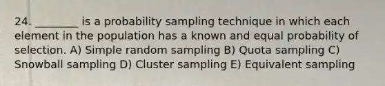 24. ________ is a probability sampling technique in which each element in the population has a known and equal probability of selection. A) Simple random sampling B) Quota sampling C) Snowball sampling D) Cluster sampling E) Equivalent sampling