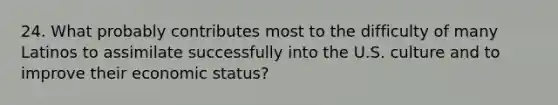 24. What probably contributes most to the difficulty of many Latinos to assimilate successfully into the U.S. culture and to improve their economic status?