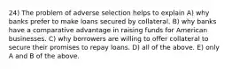 24) The problem of adverse selection helps to explain A) why banks prefer to make loans secured by collateral. B) why banks have a comparative advantage in raising funds for American businesses. C) why borrowers are willing to offer collateral to secure their promises to repay loans. D) all of the above. E) only A and B of the above.