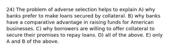 24) The problem of adverse selection helps to explain A) why banks prefer to make loans secured by collateral. B) why banks have a comparative advantage in raising funds for American businesses. C) why borrowers are willing to offer collateral to secure their promises to repay loans. D) all of the above. E) only A and B of the above.