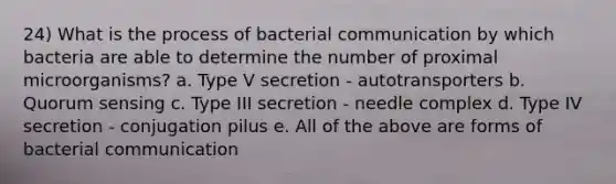 24) What is the process of bacterial communication by which bacteria are able to determine the number of proximal microorganisms? a. Type V secretion - autotransporters b. Quorum sensing c. Type III secretion - needle complex d. Type IV secretion - conjugation pilus e. All of the above are forms of bacterial communication