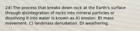 24) The process that breaks down rock at the Earth's surface through disintegration of rocks into mineral particles or dissolving it into water is known as A) erosion. B) mass movement. C) landmass denudation. D) weathering.