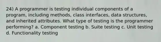 24) A programmer is testing individual components of a program, including methods, class interfaces, data structures, and inherited attributes. What type of testing is the programmer performing? a. Component testing b. Suite testing c. Unit testing d. Functionality testing