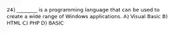 24) ________ is a programming language that can be used to create a wide range of Windows applications. A) Visual Basic B) HTML C) PHP D) BASIC