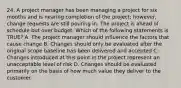 24. A project manager has been managing a project for six months and is nearing completion of the project; however, change requests are still pouring in. The project is ahead of schedule but over budget. Which of the following statements is TRUE? A. The project manager should influence the factors that cause change B. Changes should only be evaluated after the original scope baseline has been delivered and accepted C. Changes introduced at this point in the project represent an unacceptable level of risk D. Changes should be evaluated primarily on the basis of how much value they deliver to the customer