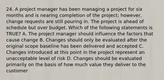 24. A project manager has been managing a project for six months and is nearing completion of the project; however, change requests are still pouring in. The project is ahead of schedule but over budget. Which of the following statements is TRUE? A. The project manager should influence the factors that cause change B. Changes should only be evaluated after the original scope baseline has been delivered and accepted C. Changes introduced at this point in the project represent an unacceptable level of risk D. Changes should be evaluated primarily on the basis of how much value they deliver to the customer