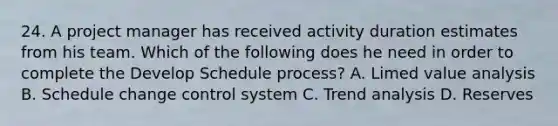 24. A project manager has received activity duration estimates from his team. Which of the following does he need in order to complete the Develop Schedule process? A. Limed value analysis B. Schedule change control system C. Trend analysis D. Reserves