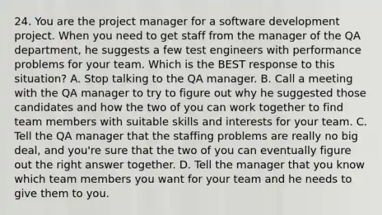 24. You are the project manager for a software development project. When you need to get staff from the manager of the QA department, he suggests a few test engineers with performance problems for your team. Which is the BEST response to this situation? A. Stop talking to the QA manager. B. Call a meeting with the QA manager to try to figure out why he suggested those candidates and how the two of you can work together to find team members with suitable skills and interests for your team. C. Tell the QA manager that the staffing problems are really no big deal, and you're sure that the two of you can eventually figure out the right answer together. D. Tell the manager that you know which team members you want for your team and he needs to give them to you.