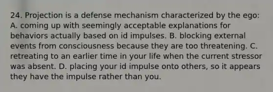 24. Projection is a defense mechanism characterized by the ego: A. coming up with seemingly acceptable explanations for behaviors actually based on id impulses. B. blocking external events from consciousness because they are too threatening. C. retreating to an earlier time in your life when the current stressor was absent. D. placing your id impulse onto others, so it appears they have the impulse rather than you.