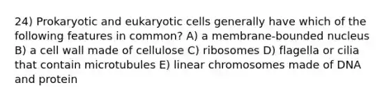 24) Prokaryotic and eukaryotic cells generally have which of the following features in common? A) a membrane-bounded nucleus B) a cell wall made of cellulose C) ribosomes D) flagella or cilia that contain microtubules E) linear chromosomes made of DNA and protein